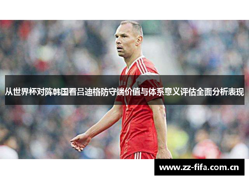 从世界杯对阵韩国看吕迪格防守端价值与体系意义评估全面分析表现